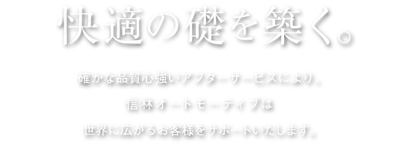 快適の礎を築く。 確かな品質心強いアフターサービスにより、信林オートモーティブは世界に広がるお客様をサポートいたします。